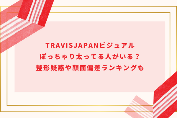 TravisJapanビジュアル｜ぽっちゃり太ってる人がいる？整形疑惑や顔面偏差ランキングも