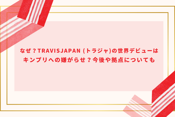 なぜ？TravisJapan(トラジャ)の世界デビューはキンプリへの嫌がらせ？今後や拠点についても