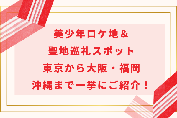 美少年ロケ地＆聖地巡礼スポット｜東京から大阪・福岡沖縄まで一挙にご紹介！