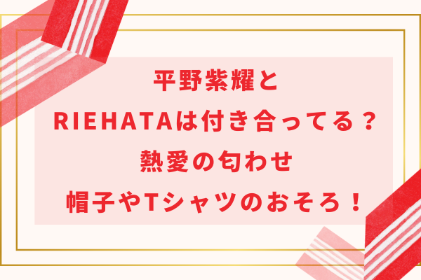 平野紫耀とRIEHATAは付き合ってる？熱愛匂わせや帽子やTシャツのおそろ！