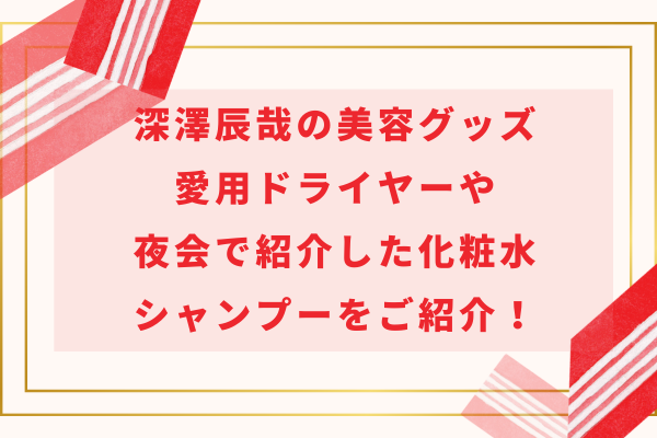 深澤辰哉の美容グッズ｜愛用ドライヤーや夜会で紹介した化粧水・シャンプーをご紹介！