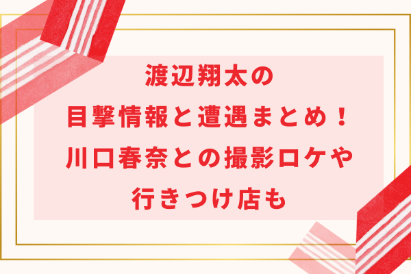 渡辺翔太の目撃情報と遭遇まとめ！川口春奈との撮影ロケや行きつけ店も