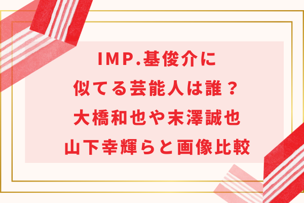 IMP.基俊介に似てる芸能人は誰？大橋和也や末澤誠也・山下幸輝らと画像比較