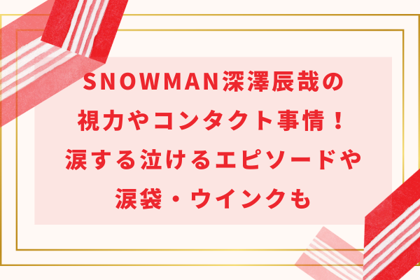 SnowMan深澤辰哉の視力やコンタクト事情！涙する泣けるエピソードや涙袋・ウインクも