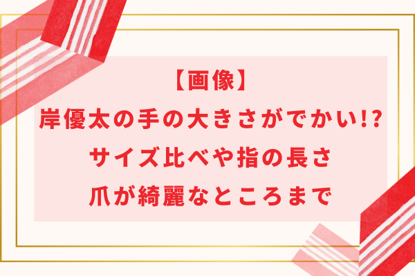 【画像】岸優太の手の大きさがでかい!?サイズ比べや指の長さ・爪が綺麗なところまで