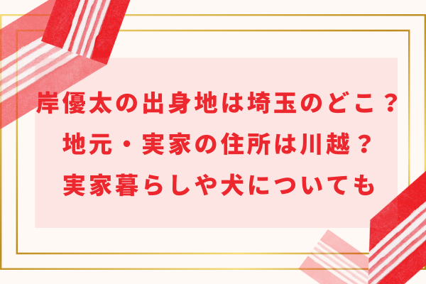 岸優太の出身地は埼玉のどこ？地元・実家の住所は川越？実家暮らしや犬についても