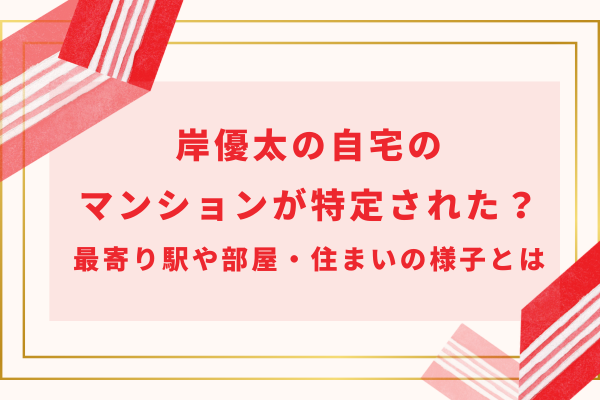 岸優太の自宅のマンションが特定された？最寄り駅や部屋・住まいの様子とは