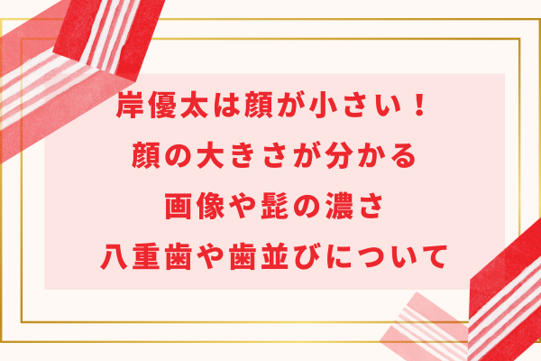 岸優太は顔が小さい！顔の大きさが分かる画像や髭の濃さ・八重歯や歯並びについて