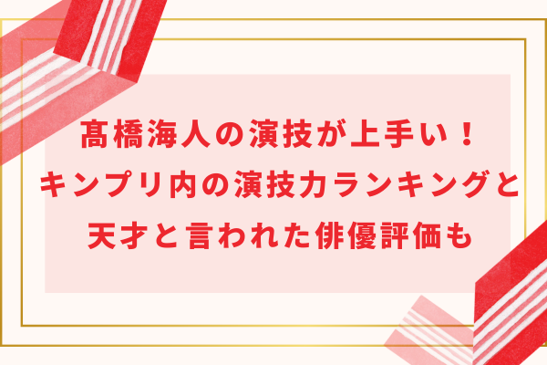 髙橋海人の演技が上手い！キンプリ内の演技力ランキングと天才と言われた俳優評価も