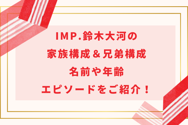 IMP.鈴木大河の家族構成＆兄弟構成｜名前や年齢・エピソードをご紹介！