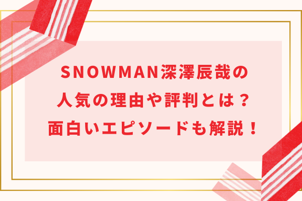 SnowMan深澤辰哉の人気の理由や評判とは？面白いエピソードも解説！