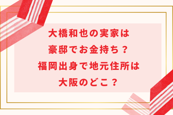 大橋和也の実家は豪邸でお金持ち？福岡出身で地元住所は大阪のどこ？