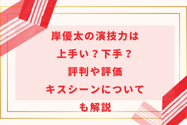 岸優太の演技力は上手い？下手？評判や評価・キスシーンについても解説