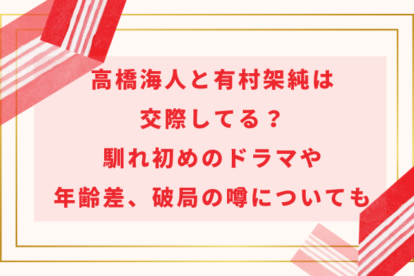 高橋海人と有村架純は交際してる？馴れ初めのドラマや年齢差、破局の噂についても