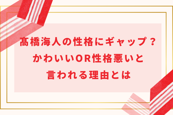 髙橋海人の性格にギャップ？かわいいor性格悪いと言われる理由とは