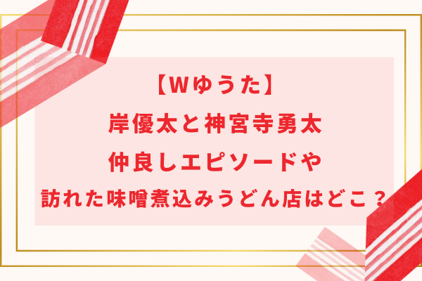 【Wゆうた】岸優太と神宮寺勇太の仲良しエピソードや味噌煮込みうどん店はどこ？