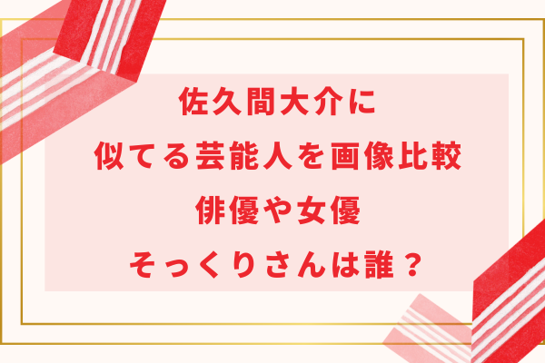 佐久間大介に似てる芸能人を画像比較｜俳優や女優・そっくりさんは誰？