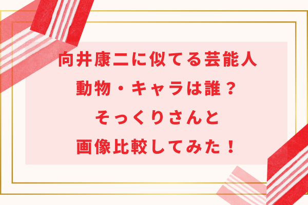 向井康二に似てる芸能人・動物・キャラは誰？そっくりさんと画像比較してみた！