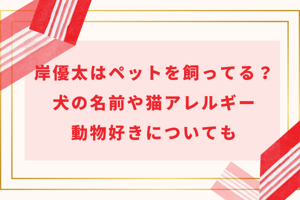 岸優太はペットを飼ってる？犬の名前や猫アレルギー・動物好きについても
