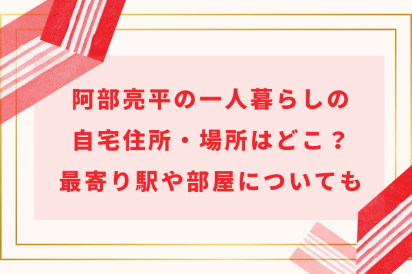 阿部亮平の一人暮らしの自宅住所・場所はどこ？最寄り駅や部屋についても