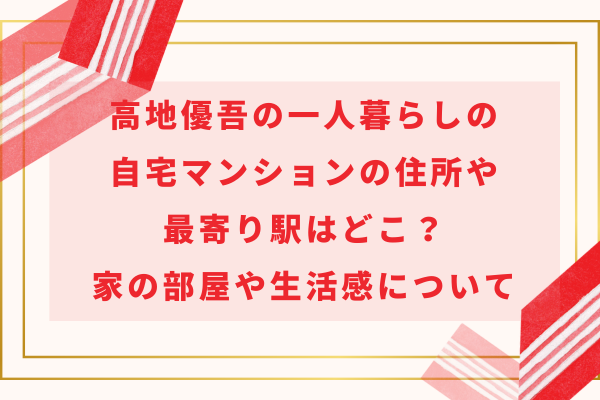 高地優吾の一人暮らしの自宅マンションの住所や最寄り駅はどこ？家の部屋や生活感について