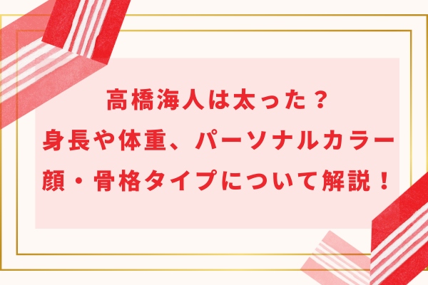 高橋海人は太った？身長や体重、パーソナルカラー、顔・骨格タイプについて解説！