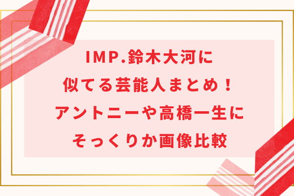 IMP.鈴木大河に似てる芸能人！アントニーや高橋一生にそっくりか画像比較