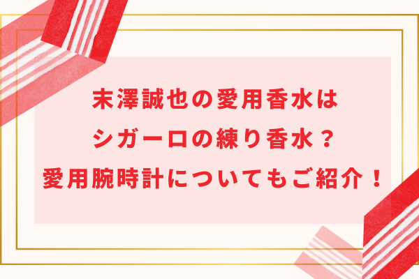 末澤誠也の愛用香水はシガーロの練り香水？愛用腕時計についてもご紹介！