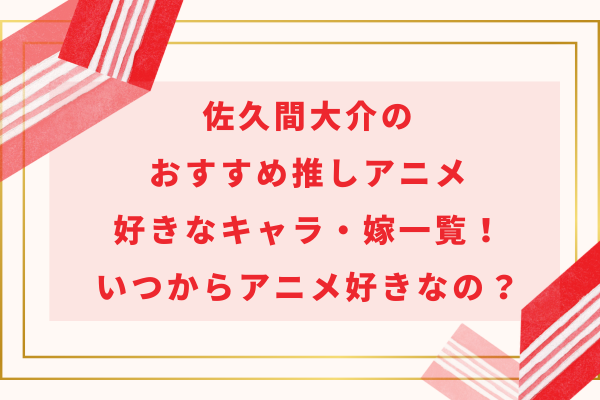 佐久間大介のおすすめ推しアニメ＆好きなキャラ・嫁一覧！いつからアニメ好きなの？