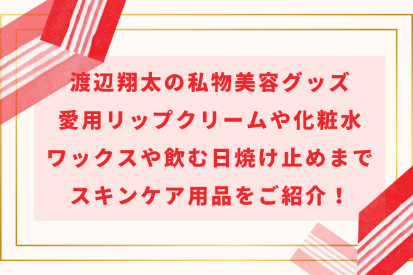 渡辺翔太の私物美容グッズ｜愛用リップクリームや化粧水・ワックスや飲む日焼け止めまでスキンケア用品をご紹介！