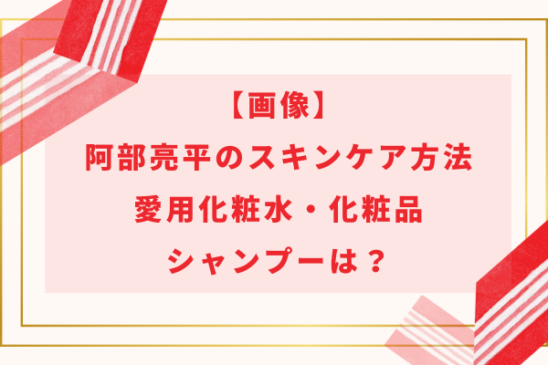 【画像】阿部亮平のスキンケア方法や愛用化粧水・化粧品・シャンプーは？