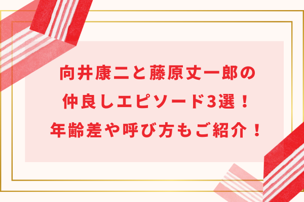 向井康二と藤原丈一郎の仲良しエピソード3選！年齢差や呼び方もご紹介！