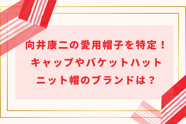 向井康二の愛用帽子を特定！キャップやバケットハット・ニット帽のブランドは？