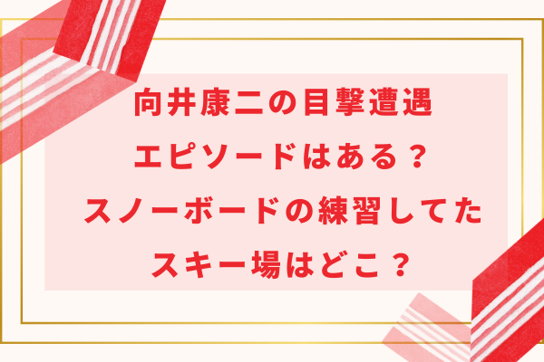 向井康二の目撃遭遇エピソードはある？スノーボードの練習してたスキー場はどこ？